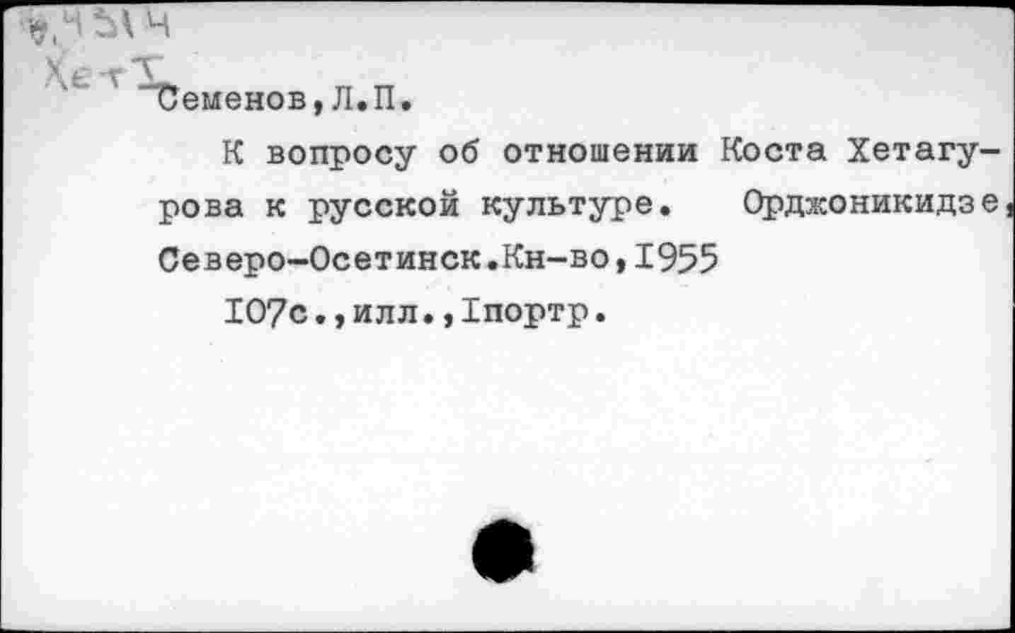 ﻿*
Хе 'V
иеменов,Л.П.
К вопросу об отношении Коста Хетагу-рова к русской культуре. Орджоникидзе Северо-Осетинск.Кн-во,1955
107с•,илл.,1портр.